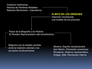 Construir tradiciones
Historia de Hombres Notables
Relación Morenismo - Liberalismo
El MITO DE LOS ORÍGENES
Intención moralizante
Las huellas de los próceres
Pasar de la Biografía a la Historia
El Hombre Representativo del romanticismo
Belgrano era el eslabón perdido
entre la tradición colonial y los
principios revolucionarios
Moreno: Espíritu revolucionario
San Martín: Dimensión americana
Rivadavia: Sistema representativo
Artigas: Atila. Revolución interna
 