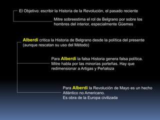 El Objetivo: escribir la Historia de la Revolución, el pasado reciente
Alberdi critica la Historia de Belgrano desde la política del presente
(aunque rescatan su uso del Método)
Mitre sobreestima el rol de Belgrano por sobre los
hombres del interior, especialmente Güemes
Para Alberdi la falsa Historia genera falsa política.
Mitre habla por las minorías porteñas. Hay que
redimensionar a Artigas y Peñaloza
Para Alberdi la Revolución de Mayo es un hecho
Atlántico no Americano.
Es obra de la Europa civilizada
 