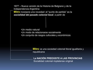 1877 – Nueva versión de la Historia de Belgrano y de la
Independencia Argentina
Mitre incorpora una novedad: el “punto de partida” es la
socialidad del pasado colonial local, a partir de
Mitre ve una sociedad colonial litoral igualitaria y
republicana
La NACIÓN PREEXISTE A LAS PROVINCIAS
Socialidad colonial rioplatense original
•Un medio natural
•Un modo de relacionarse socialmente
•Un conjunto de rasgos culturales y económicos
 