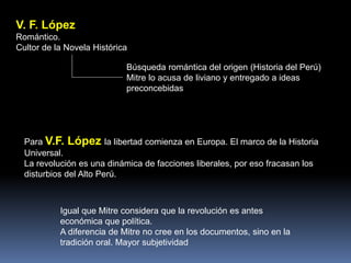 V. F. López
Romántico.
Cultor de la Novela Histórica
Búsqueda romántica del origen (Historia del Perú)
Mitre lo acusa de liviano y entregado a ideas
preconcebidas
Para V.F. López la libertad comienza en Europa. El marco de la Historia
Universal.
La revolución es una dinámica de facciones liberales, por eso fracasan los
disturbios del Alto Perú.
Igual que Mitre considera que la revolución es antes
económica que política.
A diferencia de Mitre no cree en los documentos, sino en la
tradición oral. Mayor subjetividad
 