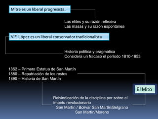 Mitre es un liberal progresista.
Las elites y su razón reflexiva
Las masas y su razón espontánea
V.F. López es un liberal conservador tradicionalista
Historia política y pragmática
Considera un fracaso el período 1810-1853
1862 – Primera Estatua de San Martín
1880 – Repatriación de los restos
1890 – Historia de San Martín
Reivindicación de la disciplina por sobre el
ímpetu revolucionario
San Martín / Bolivar San Martín/Belgrano
San Martín/Moreno
El Mito
 
