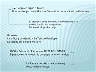 Groussac La crítica y el método – La Tela de Penélope La verdad sin dejar lo literario 1900 – Educación Patriótica (JUNTA DE HISTORIA) El pasado es funcional. Se consagra la visión mitrista La Junta antecede a la Academia y rescata documentos J.V. Gonzalez, sigue a Taine: Buscar el origen en la Historia Colonial, la nacionalidad en las raíces El problema de la Identidad Nacional frente a la modernización y la inmigración. Mitre no incluye al aborigen 