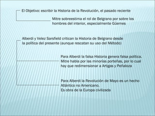 El Objetivo: escribir la Historia de la Revolución, el pasado reciente Alberdi y Velez Sarsfield critican la Historia de Belgrano desde la política del presente (aunque rescatan su uso del Método) Mitre sobreestima el rol de Belgrano por sobre los hombres del interior, especialmente Güemes Para Alberdi la falsa Historia genera falsa política. Mitre habla por las minorías porteñas, por lo cual hay que redimensionar a Artigas y Peñaloza Para Alberdi la Revolución de Mayo es un hecho Atlántico no Americano. Es obra de la Europa civilizada 
