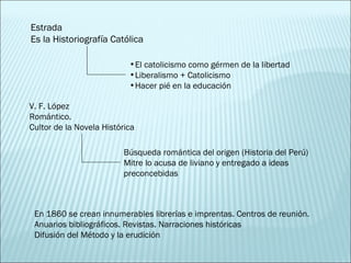 Estrada Es la Historiografía Católica El catolicismo como gérmen de la libertad Liberalismo + Catolicismo Hacer pié en la educación V. F. López Romántico.  Cultor de la Novela Histórica Búsqueda romántica del origen (Historia del Perú) Mitre lo acusa de liviano y entregado a ideas preconcebidas En 1860 se crean innumerables librerías e imprentas. Centros de reunión. Anuarios bibliográficos. Revistas. Narraciones históricas Difusión del Método y la erudición 