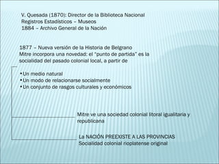 V. Quesada (1870): Director de la Biblioteca Nacional Registros Estadísticos – Museos 1884 – Archivo General de la Nación 1877 – Nueva versión de la Historia de Belgrano Mitre incorpora una novedad: el “punto de partida” es la socialidad del pasado colonial local, a partir de Un medio natural Un modo de relacionarse socialmente Un conjunto de rasgos culturales y económicos Mitre ve una sociedad colonial litoral igualitaria y republicana La NACIÓN PREEXISTE A LAS PROVINCIAS Socialidad colonial rioplatense original 