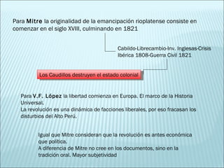Para  Mitre  la originalidad de la emancipación rioplatense consiste en comenzar en el siglo XVIII, culminando en 1821 Cabildo-Librecambio-Inv. Inglesas-Crisis Ibérica 1808-Guerra Civil 1821 Los Caudillos destruyen el estado colonial Para  V.F. López  la libertad comienza en Europa. El marco de la Historia Universal. La revolución es una dinámica de facciones liberales, por eso fracasan los disturbios del Alto Perú. Igual que Mitre consideran que la revolución es antes económica que política. A diferencia de Mitre no cree en los documentos, sino en la tradición oral. Mayor subjetividad 