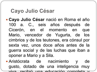 Cayo Julio César
 Cayo Julio César nació en Roma el año
  100 a. C., seis años después de
  Cicerón, en el momento en que
  Mario, vencedor de Yugurta, de los
  cimbrios y de los teutones, era cónsul por
  sexta vez, unos doce años antes de la
  guerra social y de las luchas que iban a
  oponer a Mario y a Sila.
 Aristócrata   de     nacimiento    y    de
  gusto, dotado de una inteligencia muy
 
