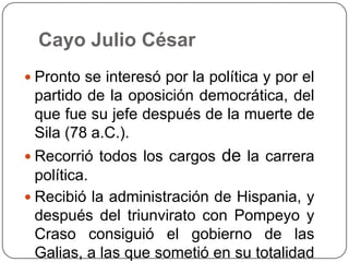 Cayo Julio César
 Pronto se interesó por la política y por el
 partido de la oposición democrática, del
 que fue su jefe después de la muerte de
 Sila (78 a.C.).
 Recorrió todos los cargos   de la carrera
  política.
 Recibió la administración de Hispania, y
  después del triunvirato con Pompeyo y
  Craso consiguió el gobierno de las
  Galias, a las que sometió en su totalidad
 