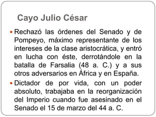 Cayo Julio César
 Rechazó las órdenes del Senado y de
  Pompeyo, máximo representante de los
  intereses de la clase aristocrática, y entró
  en lucha con éste, derrotándole en la
  batalla de Farsalia (48 a. C.) y a sus
  otros adversarios en África y en España.
 Dictador de por vida, con un poder
  absoluto, trabajaba en la reorganización
  del Imperio cuando fue asesinado en el
  Senado el 15 de marzo del 44 a. C.
 
