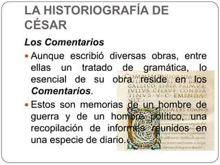 LA HISTORIOGRAFÍA DE
CÉSAR
Los Comentarios
 Aunque escribió diversas obras, entre
  ellas un tratado de gramática, lo
  esencial de su obra reside en los
  Comentarios.
 Estos son memorias de un hombre de
  guerra y de un hombre político, una
  recopilación de informes reunidos en
  una especie de diario.
 