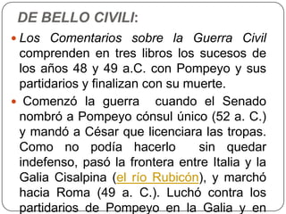 DE BELLO CIVILI:
 Los Comentarios sobre la Guerra Civil
 comprenden en tres libros los sucesos de
 los años 48 y 49 a.C. con Pompeyo y sus
 partidarios y finalizan con su muerte.
 Comenzó la guerra cuando el Senado
 nombró a Pompeyo cónsul único (52 a. C.)
 y mandó a César que licenciara las tropas.
 Como no podía hacerlo            sin quedar
 indefenso, pasó la frontera entre Italia y la
 Galia Cisalpina (el río Rubicón), y marchó
 hacia Roma (49 a. C.). Luchó contra los
 partidarios de Pompeyo en la Galia y en
 