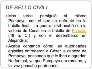 DE BELLO CIVILI
 Más      tarde    persiguió     al  mismo
  Pompeyo, con el que se enfrentó en la
  batalla final. La guerra civil acabó con la
  victoria de César en la batalla de Farsalia
  (48 a. C.) y con el desembarco en
  Alejandría.
 Acaba contando cómo las autoridades
  egipcias entregaron a César la cabeza de
  Pompeyo, pensando que le iban a agradar.
  No fue así, ya que Pompeyo era romano, y
  tal vez pensaba perdonarle.
 