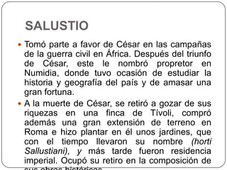 SALUSTIO
 Tomó parte a favor de César en las campañas
  de la guerra civil en África. Después del triunfo
  de César, este le nombró propretor en
  Numidia, donde tuvo ocasión de estudiar la
  historia y geografía del país y de amasar una
  gran fortuna.
 A la muerte de César, se retiró a gozar de sus
  riquezas en una finca de Tívoli, compró
  además una gran extensión de terreno en
  Roma e hizo plantar en él unos jardines, que
  con el tiempo llevaron su nombre (horti
  Sallustiani), y más tarde fueron residencia
  imperial. Ocupó su retiro en la composición de
 