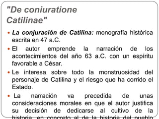 "De coniuratione
Catilinae"
 La conjuración de Catilina: monografía histórica
  escrita en 47 a.C.
 El   autor emprende la narración de los
  acontecimientos del año 63 a.C. con un espíritu
  favorable a César.
 Le interesa sobre todo la monstruosidad del
  personaje de Catilina y el riesgo que ha corrido el
  Estado.
 La      narración   va    precedida    de     unas
  consideraciones morales en que el autor justifica
  su decisión de dedicarse al cultivo de la
 
