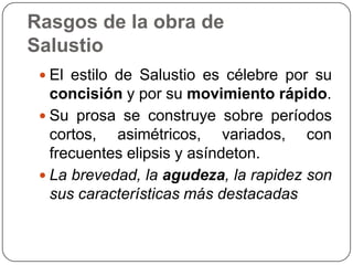Rasgos de la obra de
Salustio
  El estilo de Salustio es célebre por su
   concisión y por su movimiento rápido.
  Su prosa se construye sobre períodos
   cortos, asimétricos, variados, con
   frecuentes elipsis y asíndeton.
  La brevedad, la agudeza, la rapidez son
   sus características más destacadas
 