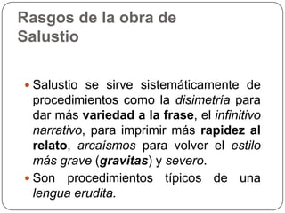 Rasgos de la obra de
Salustio

 Salustio se sirve sistemáticamente de
  procedimientos como la disimetría para
  dar más variedad a la frase, el infinitivo
  narrativo, para imprimir más rapidez al
  relato, arcaísmos para volver el estilo
  más grave (gravitas) y severo.
 Son procedimientos típicos de una
  lengua erudita.
 