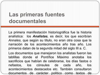 Las primeras fuentes
documentales
La primera manifestación historiográfica fue la historia
analística: los Analistas, es decir, los que escribían
Annales, que según su título, no eran otra cosa que la
narración de los acontecimientos año tras año. Los
primeros datan de la segunda mitad del siglo III a. C.
Los documentos que manejaron los analistas fueron las
tablillas donde el Pontífice Máximo anotaba los
sacrificios que habían de celebrarse, los días fastos o
nefastos,    los   cónsules   de    cada     año,      los
acontecimientos destacados etc. También consultaron
documentos de carácter político como textos de
 