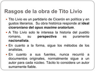 Rasgos de la obra de Tito Livio
 Tito Livio es un partidario de Cicerón en política y en
  gustos literarios. Su obra histórica responde al ideal
  ciceroniano del opus maxime oratorium.
 A Tito Livio solo le interesa la historia del pueblo
  romano,      su     perspectiva      es    puramente
  nacionalista.
 En cuanto a la forma, sigue los métodos de los
  analistas.
 En cuanto a sus fuentes, nunca recurrió a
  documentos originales, normalmente sigue a un
  autor para cada núcleo. Tácito lo considera un autor
  sumamente fiable.
 