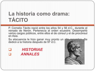 La historia como drama:
TÁCITO
P. Cornelio Tácito nació entre los años 54 y 56 d.C., durante el
reinado de Nerón. Pertenecía al orden ecuestre. Desempeñó
varios cargos públicos, entre ellos el de cónsul y el de procónsul
en Asia.
Su elocuencia le hizo ganar muy pronto un alto renombre. Se
dedicó a la historia después de 97 d.C.

         HISTORIAE
         ANNALES
 