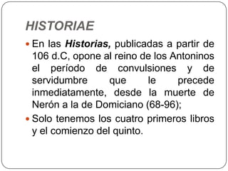 HISTORIAE
 En las Historias, publicadas a partir de
  106 d.C, opone al reino de los Antoninos
  el período de convulsiones y de
  servidumbre      que      le    precede
  inmediatamente, desde la muerte de
  Nerón a la de Domiciano (68-96);
 Solo tenemos los cuatro primeros libros
  y el comienzo del quinto.
 