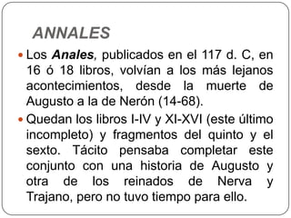 ANNALES
 Los Anales, publicados en el 117 d. C, en
  16 ó 18 libros, volvían a los más lejanos
  acontecimientos, desde la muerte de
  Augusto a la de Nerón (14-68).
 Quedan los libros I-IV y XI-XVI (este último
  incompleto) y fragmentos del quinto y el
  sexto. Tácito pensaba completar este
  conjunto con una historia de Augusto y
  otra de los reinados de Nerva y
  Trajano, pero no tuvo tiempo para ello.
 