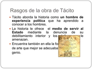 Rasgos de la obra de Tácito
 Tácito aborda la historia como un hombre de
  experiencia política que ha aprendido       a
  conocer a los hombres.
 La historia le ofrece el medio de servir   al
  Estado mediante la denuncia de             su
  debilitamiento interior y los daños que     le
  amenazan.
 Encuentra también en ella la forma
  de arte que mejor se adecuaba a su
  genio.
 