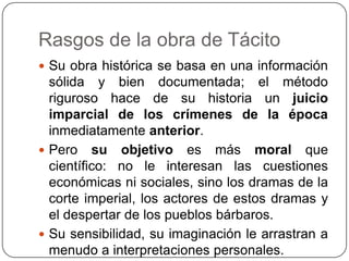 Rasgos de la obra de Tácito
 Su obra histórica se basa en una información
  sólida y bien documentada; el método
  riguroso hace de su historia un juicio
  imparcial de los crímenes de la época
  inmediatamente anterior.
 Pero su objetivo es más moral que
  científico: no le interesan las cuestiones
  económicas ni sociales, sino los dramas de la
  corte imperial, los actores de estos dramas y
  el despertar de los pueblos bárbaros.
 Su sensibilidad, su imaginación le arrastran a
  menudo a interpretaciones personales.
 