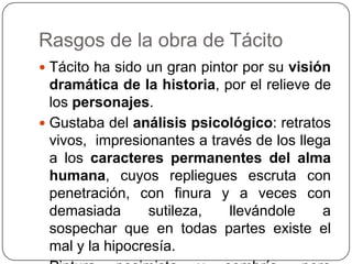 Rasgos de la obra de Tácito
 Tácito ha sido un gran pintor por su visión
  dramática de la historia, por el relieve de
  los personajes.
 Gustaba del análisis psicológico: retratos
  vivos, impresionantes a través de los llega
  a los caracteres permanentes del alma
  humana, cuyos repliegues escruta con
  penetración, con finura y a veces con
  demasiada       sutileza,  llevándole     a
  sospechar que en todas partes existe el
  mal y la hipocresía.
 