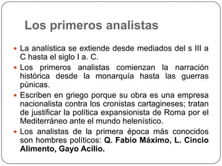 Los primeros analistas
 La analística se extiende desde mediados del s III a
  C hasta el siglo I a. C.
 Los primeros analistas comienzan la narración
  histórica desde la monarquía hasta las guerras
  púnicas.
 Escriben en griego porque su obra es una empresa
  nacionalista contra los cronistas cartagineses; tratan
  de justificar la política expansionista de Roma por el
  Mediterráneo ante el mundo helenístico.
 Los analistas de la primera época más conocidos
  son hombres políticos: Q. Fabio Máximo, L. Cincio
  Alimento, Gayo Acilio.
 