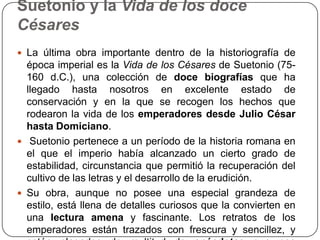Suetonio y la Vida de los doce
Césares
 La última obra importante dentro de la historiografía de
  época imperial es la Vida de los Césares de Suetonio (75-
  160 d.C.), una colección de doce biografías que ha
  llegado hasta nosotros en excelente estado de
  conservación y en la que se recogen los hechos que
  rodearon la vida de los emperadores desde Julio César
  hasta Domiciano.
 Suetonio pertenece a un período de la historia romana en
  el que el imperio había alcanzado un cierto grado de
  estabilidad, circunstancia que permitió la recuperación del
  cultivo de las letras y el desarrollo de la erudición.
 Su obra, aunque no posee una especial grandeza de
  estilo, está llena de detalles curiosos que la convierten en
  una lectura amena y fascinante. Los retratos de los
  emperadores están trazados con frescura y sencillez, y
 