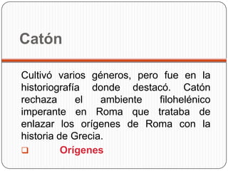 Catón

Cultivó varios géneros, pero fue en la
historiografía donde destacó. Catón
rechaza      el   ambiente  filohelénico
imperante en Roma que trataba de
enlazar los orígenes de Roma con la
historia de Grecia.
         Orígenes
 