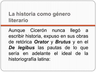 La historia como género
literario
Aunque Cicerón nunca llegó a
escribir historia, expuso en sus obras
de retórica Orator y Brutus y en el
De legibus las pautas de lo que
sería en adelante el ideal de la
historiografía latina:
 