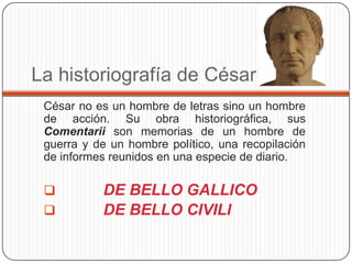 La historiografía de César
 César no es un hombre de letras sino un hombre
 de acción. Su obra historiográfica, sus
 Comentarii son memorias de un hombre de
 guerra y de un hombre político, una recopilación
 de informes reunidos en una especie de diario.

          DE BELLO GALLICO
          DE BELLO CIVILI
 