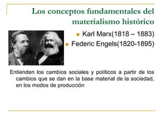 Los conceptos fundamentales del
materialismo histórico
 Karl Marx(1818 – 1883)
 Federic Engels(1820-1895)
Entienden los cambios sociales y políticos a partir de los
cambios que se dan en la base material de la sociedad,
en los modos de producción
 