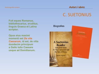 Historiografia romana   Autors i obres C. SUETONIUS Biografies Fuit eques Romanus, bibliothecarius, eruditus, linguis Graeca et Latina scriptor.  Opus eius maximi momenti est  De vita Caesarum , id est, de vitis duodecim principum  a Gailo Iulio Caesare usque ad Domitianum. 
