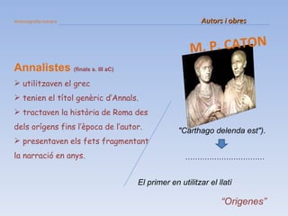 Historiografia romana   Autors i obres M. P. CATON Annalistes   (finals s. III aC) utilitzaven el grec tenien el títol genèric d’Annals. tractaven la història de Roma des dels orígens fins l’època de l’autor. presentaven els fets fragmentant la narració en anys. "Carthago delenda est"). …………………………… El primer en utilitzar el llatí “ Origenes” 