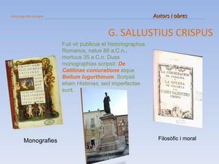 Historiografia romana   Autors i obres G. SALLUSTIUS CRISPUS Monografies Filosòfic i moral Fuit vir publicus et historiographus Romanus, natus 86 a.C.n., mortuus 35 a.C.n. Duas monographias scripsit:  De Catilinae coniuratione  atque  Bellum Iugurthinum . Scripsit etiam  Historias , sed imperfectae sunt. 