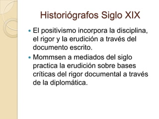 Historiógrafos Siglo XIXEl positivismo incorpora la disciplina, el rigor y la erudición a través del documento escrito.Mommsen a mediados del siglo practica la erudición sobre bases críticas del rigor documental a través de la diplomática.