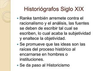 Historiógrafos Siglo XIXRanke también arremete contra el racionalismo y el análisis, las fuentes se deben de escribir tal cual se escriben, lo cual acaba la subjetividad y enaltece la objetividad.Se promueve que las ideas son las raíces del proceso histórico al encarnarse en hombres o instituciones. Se da paso al Historicismo