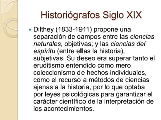 Historiógrafos Siglo XIXDilthey (1833-1911) propone una separación de campos entre las ciencias naturales, objetivas; y las ciencias del espíritu (entre ellas la historia), subjetivas. Su deseo era superar tanto el eruditismo entendido como mero coleccionismo de hechos individuales, como el recurso a métodos de ciencias ajenas a la historia, por lo que optaba por leyes psicológicas para garantizar el carácter científico de la interpretación de los acontecimientos.
