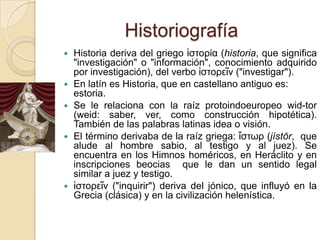 HistoriografíaHistoria deriva del griego ἱστορία (historia, que significa "investigación" o "información", conocimiento adquirido por investigación), del verbo ἱστορεῖν ("investigar"). En latín es Historia, que en castellano antiguo es: estoria.Se le relaciona con la raíz protoindoeuropeowid-tor (weid: saber, ver, como construcción hipotética). También de las palabras latinas idea o visión.El término derivaba de la raíz griega: ἵστωρ (jístōr,  que alude al hombre sabio, al testigo y al juez). Se encuentra en los Himnos homéricos, en Heráclito y en inscripciones beocias  que le dan un sentido legal similar a juez y testigo.ἱστορεῖν ("inquirir") deriva del jónico, que influyó en la Grecia (clásica) y en la civilización helenística.
