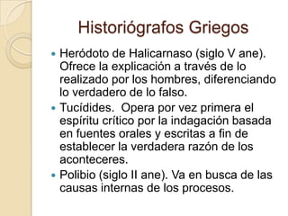 Historiógrafos GriegosHeródoto de Halicarnaso (siglo V ane).  Ofrece la explicación a través de lo realizado por los hombres, diferenciando lo verdadero de lo falso.Tucídides.  Opera por vez primera el espíritu crítico por la indagación basada en fuentes orales y escritas a fin de establecer la verdadera razón de los aconteceres. Polibio (siglo II ane). Va en busca de las causas internas de los procesos.