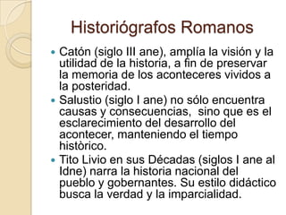 Historiógrafos Romanos Catón (siglo III ane), amplía la visión y la utilidad de la historia, a fin de preservar la memoria de los aconteceres vividos a la posteridad.Salustio (siglo I ane) no sólo encuentra causas y consecuencias,  sino que es el esclarecimiento del desarrollo del acontecer, manteniendo el tiempo històrico.Tito Livio en sus Décadas (siglos I ane al Idne) narra la historia nacional del pueblo y gobernantes. Su estilo didáctico busca la verdad y la imparcialidad.