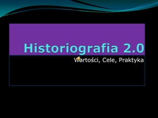 Historiografia 2.0 Wartości, Cele, Praktyka 
