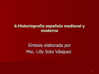 6.Historiografía española medieval y moderna Síntesis elaborada por Msc. Lilly Soto Vásquez  
