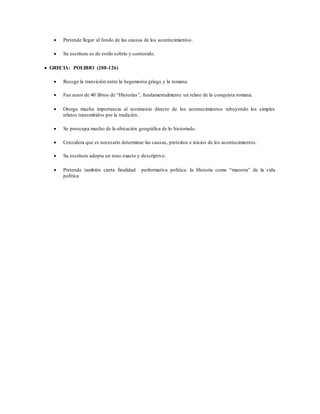 Pretende llegar al fondo de las causas de los acontecimientos.
 Su escritura es de estilo sobrio y contenido.
 GRECIA: POLIBIO (208-126)
 Recoge la transición entre la hegemonía griega y la romana.
 Fue autor de 40 libros de “Historias”, fundamentalmente un relato de la conquista romana.
 Otorga mucha importancia al testimonio directo de los acontecimientos rehuyendo los simples
relatos transmitidos por la tradición.
 Se preocupa mucho de la ubicación geográfica de lo historiado.
 Considera que es necesario determinar las causas, pretextos e inicios de los acontecimientos.
 Su escritura adopta un tono exacto y descriptivo.
 Pretende también cierta finalidad performativa política: la Historia como “maestra” de la vida
política
 