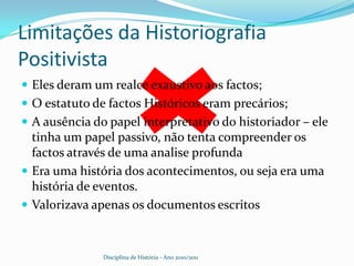 Joseph Ernest Renan (1823-1892)Um dos nomes de maior destaque entre os historiadores positivistas da França no século XIX, tornou-se célebre pela publicação de uma Vida de Jesus (1863). Afasta-se um pouco mais do Positivismo tradicional do que Fustel de Coulanges e Hippolyte Taine, dois de seus contemporâneos, mas a ambição positivista expressa-se no cuidado em que procura, através do auxílio da Botânica, recuperar a paisagem de cada cenário histórico relacionado à “Vida de Jesus”. A descrição do meio ambiente em que se dá o fato histórico é, para Renan, a primeira tarefa do historiador Disciplina de História - Ano 2010/2011