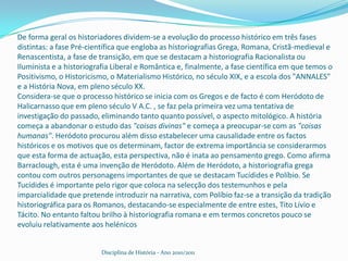 De forma geral os historiadores dividem-se a evolução do processo histórico em três fases distintas: a fase Pré-científica que engloba as historiografias Grega, Romana, Cristã-medieval e Renascentista, a fase de transição, em que se destacam a historiografia Racionalista ou Iluminista e a historiografia Liberal e Romântica e, finalmente, a fase científica em que temos o Positivismo, o Historicismo, o Materialismo Histórico, no século XIX, e a escola dos "ANNALES" e a História Nova, em pleno século XX.Considera-se que o processo histórico se inicia com os Gregos e de facto é com Heródoto de Halicarnasso que em pleno século V A.C. , se faz pela primeira vez uma tentativa de investigação do passado, eliminando tanto quanto possível, o aspecto mitológico. A história começa a abandonar o estudo das "coisas divinas" e começa a preocupar-se com as "coisas humanas". Heródoto procurou além disso estabelecer uma causalidade entre os factos históricos e os motivos que os determinam, factor de extrema importância se considerarmos que esta forma de actuação, esta perspectiva, não é inata ao pensamento grego. Como afirma Barraclough, esta é uma invenção de Heródoto. Além de Heródoto, a historiografia grega contou com outros personagens importantes de que se destacam Tucídides e Políbio. Se Tucídides é importante pelo rigor que coloca na selecção dos testemunhos e pela imparcialidade que pretende introduzir na narrativa, com Políbio faz-se a transição da tradição historiográfica para os Romanos, destacando-se especialmente de entre estes, Tito Lívio e Tácito. No entanto faltou brilho à historiografia romana e em termos concretos pouco se evoluiu relativamente aos helénicosDisciplina de História - Ano 2010/2011