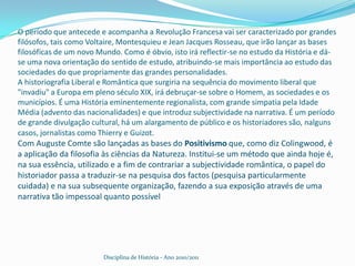 O período que antecede e acompanha a Revolução Francesa vai ser caracterizado por grandes filósofos, tais como Voltaire, Montesquieu e Jean Jacques Rosseau, que irão lançar as bases filosóficas de um novo Mundo. Como é óbvio, isto irá reflectir-se no estudo da História e dá-se uma nova orientação do sentido de estudo, atribuindo-se mais importância ao estudo das sociedades do que propriamente das grandes personalidades.A historiografia Liberal e Romântica que surgiria na sequência do movimento liberal que "invadiu" a Europa em pleno século XIX, irá debruçar-se sobre o Homem, as sociedades e os municípios. É uma História eminentemente regionalista, com grande simpatia pela Idade Média (advento das nacionalidades) e que introduz subjectividade na narrativa. É um período de grande divulgação cultural, há um alargamento de público e os historiadores são, nalguns casos, jornalistas como Thierry e Guizot.Com Auguste Comte são lançadas as bases do Positivismo que, como diz Colingwood, é a aplicação da filosofia às ciências da Natureza. Institui-se um método que ainda hoje é, na sua essência, utilizado e a fim de contrariar a subjectividade romântica, o papel do historiador passa a traduzir-se na pesquisa dos factos (pesquisa particularmente cuidada) e na sua subsequente organização, fazendo a sua exposição através de uma narrativa tão impessoal quanto possívelDisciplina de História - Ano 2010/2011