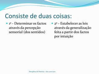 Consiste de duas coisas:1º - Determinar os factos através da percepção sensorial (dos sentidos)2º - Estabelecer as leis através da generalização feita a partir dos factos por intuiçãoDisciplina de História - Ano 2010/2011